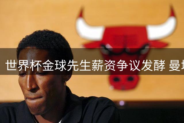 世界杯金球先生薪资争议发酵 曼城紧急启动顶薪续约谈判