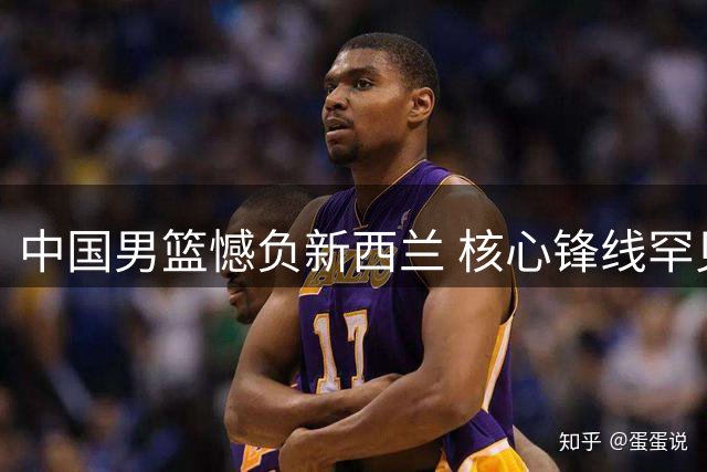 中国男篮憾负新西兰 核心锋线罕见低迷成转折