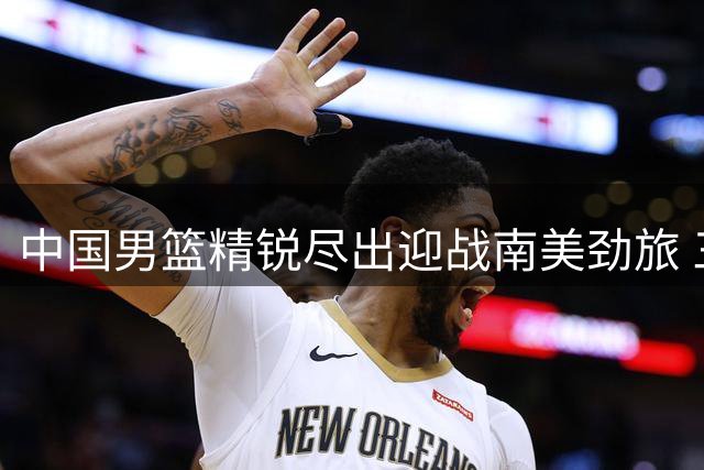 中国男篮精锐尽出迎战南美劲旅 三场热身赛能否扭转世预赛困局？