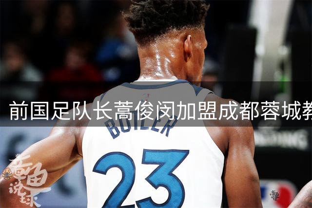 前国足队长蒿俊闵加盟成都蓉城教练组