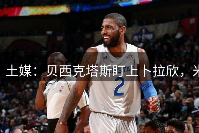土媒：贝西克塔斯盯上卜拉欣，米兰也有意签回他