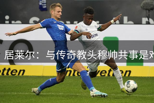 居莱尔：与传奇教头穆帅共事是难得机会，赛场之外他待人也很坦诚