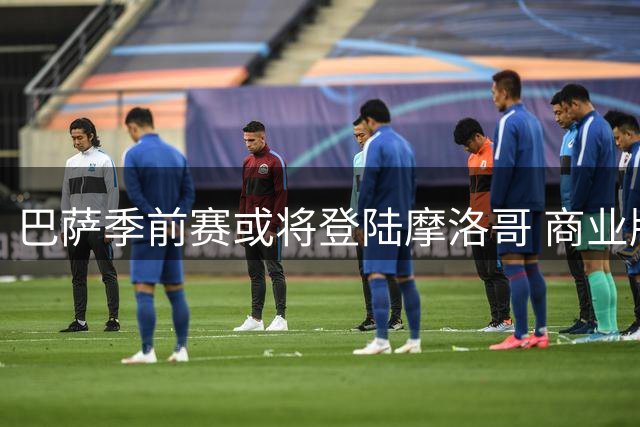 巴萨季前赛或将登陆摩洛哥 商业版图再添北非战场