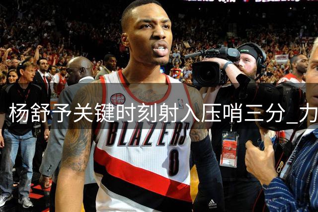 杨舒予关键时刻射入压哨三分 力阻对手反扑势头