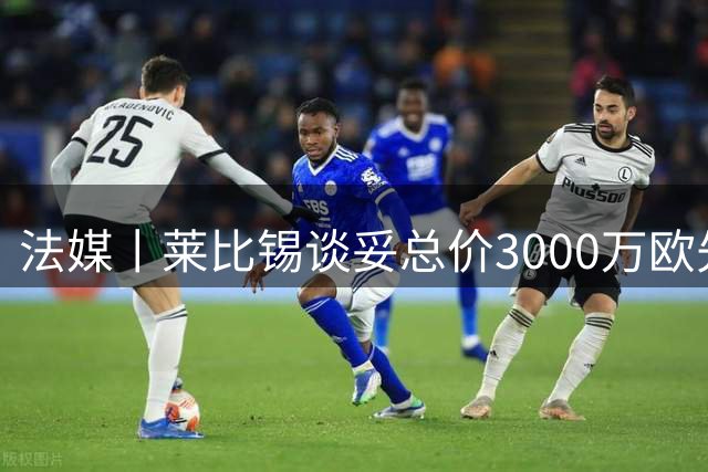 法媒丨莱比锡谈妥总价3000万欧先租后买
