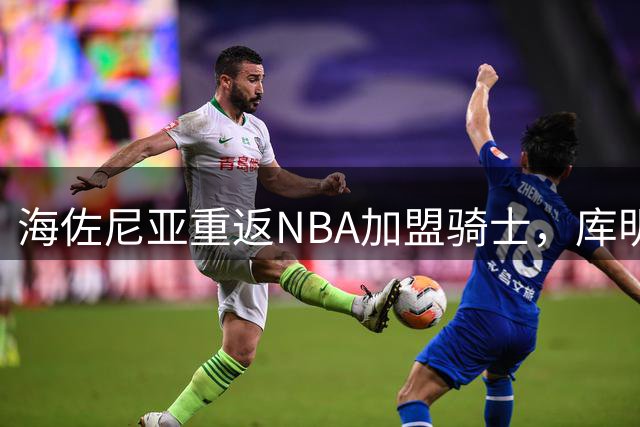 海佐尼亚重返NBA加盟骑士，库明加争夺战或成今夏休赛期高潮