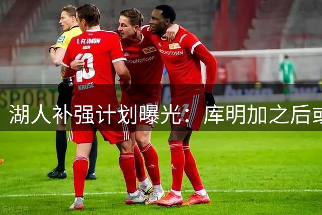 湖人补强计划曝光：库明加之后或再添三员猛将
