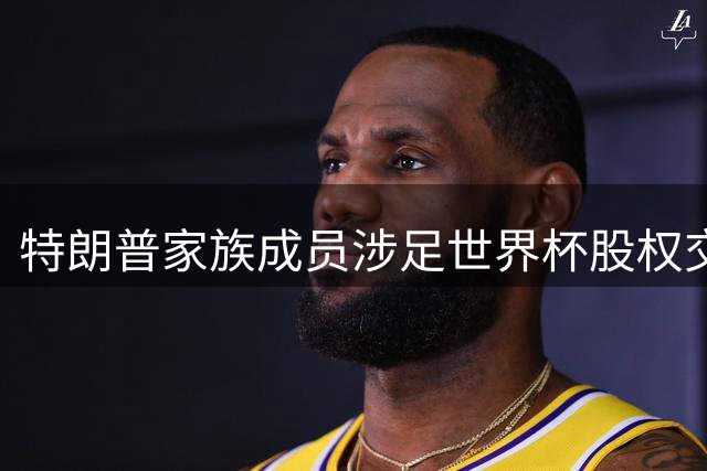 特朗普家族成员涉足世界杯股权交易 足球商业化引欧足联强烈抵制
