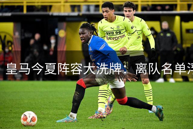 皇马今夏阵容大洗牌：离队名单浮出水面，引援与清洗同步推进