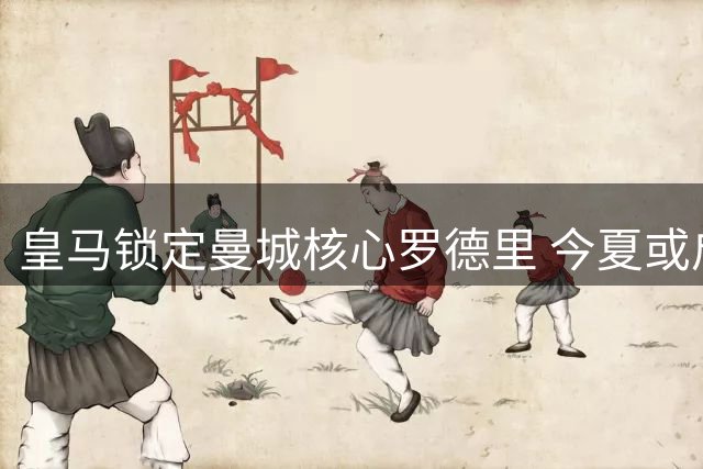 皇马锁定曼城核心罗德里 今夏或启动重磅转会谈判