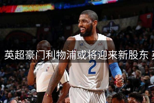 英超豪门利物浦或将迎来新股东 英印财团注资引发关注