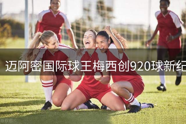 迈阿密国际球王梅西创920球新纪录，效率碾压C罗