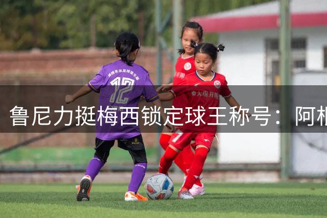 鲁尼力挺梅西锁定球王称号：阿根廷夺冠将终结GOAT之争